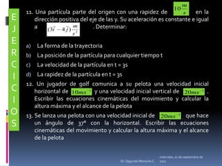 11. Una partícula parte del origen con una rapidez de             en la dirección positiva del eje de las y. Su aceleración es constante e igual a                                             . Determinar: La forma de la trayectoriaLa posición de la partícula para cualquier tiempo tLa velocidad de la partícula en t = 3sLa rapidez de la partícula en t = 3s12. Un jugador de golf comunica a su pelota una velocidad inicial horizontal de                y una velocidad inicial vertical de                 . Escribir las ecuaciones cinemáticas del movimiento y calcular la altura máxima y el alcance de la pelota 13. Se lanza una pelota con una velocidad inicial de                       que hace un ángulo de 37° con la horizontal. Escribir las ecuaciones cinemáticas del movimiento y calcular la altura máxima y el alcance de la pelotaEJERCICIOSmiércoles, 04 de mayo de 2011Dr. Segundo Morocho C.