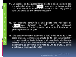 14. Un jugador de básquetbol lanza desde el suelo la pelota con una velocidad inicial de               que hace un ángulo de 53° con la horizontal. La canasta esta situada a 6m del jugador y tiene una altura de 3m. ¿Podrá encestar?15. Un futbolista comunica a una pelota una velocidad de                    	         con dirección de 37° con la horizontal. Encontrándose a 8m de distancia del arco de 2,5m de altura. ¿Habrá posibilidad de gol? 16. Una pelota de béisbol abandona el bate a una altura de 1,20m sobre el suelo, formando un ángulo de 45° con la horizontal y con una velocidad inicial tal que el alcance horizontal hubiera sido de 120m. A los 108m de distancia desde la plataforma del lanzamiento se encuentra una valla de 9m de altura. ¿Pasará la pelota por encima de la valla?EJERCICIOSmiércoles, 04 de mayo de 2011Dr. Segundo Morocho C.
