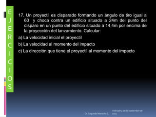 17. Un proyectil es disparado formando un ángulo de tiro igual a 60° y choca contra un edificio situado a 24m del punto del disparo en un punto del edificio situado a 14,4m por encima de la proyección del lanzamiento. Calcular: a) La velocidad inicial el proyectilb) La velocidad al momento del impacto c) La dirección que tiene el proyectil al momento del impactoEJERCICIOSmiércoles, 04 de mayo de 2011Dr. Segundo Morocho C.