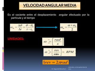 VELOCIDAD ANGULAR MEDIAEs el cociente entre el desplazamiento  angular efectuado por la partícula y el tiempoUNIDADES:miércoles, 04 de mayo de 2011Dr. Segundo Morocho C.