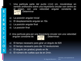 Una partícula parte del punto (-3,4) cm, moviéndose en sentido antihorario sobre una trayectoria circular con centro en el origen, con una velocidad angular constante de                    	       . DeterminarLa posición angular inicialEl desplazamiento angular en 10sLa posición angular finalLa posición final 2. Una partícula gira por una trayectoria circular con una velocidad angular constante de                     . Determinar:El tiempo necesario para girar un ángulo de 620°El tiempo necesario para dar 12 revolucionesEl ángulo (en grados) girado en 9sEl número de vueltas que da en 2min.EJERCICIOSmiércoles, 04 de mayo de 2011Dr. Segundo Morocho C.