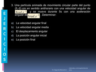 3. Una partícula animada de movimiento circular parte del punto (5,-2) cm en sentido antihorario con una velocidad angular de                		y se mueve durante 5s con una aceleración angular de                  . Determinar:La velocidad angular finalLa velocidad angular mediaEl desplazamiento angularLa posición angular inicialLa posición finalEJERCICIOSmiércoles, 04 de mayo de 2011Dr. Segundo Morocho C.
