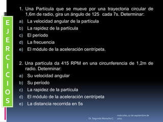 1. Una Partícula que se mueve por una trayectoria circular de 1,6m de radio, gira un ángulo de 125° cada 7s. Determinar:La velocidad angular de la partículaLa rapidez de la partículaEl períodoLa frecuenciaEl módulo de la aceleración centrípeta.2. Una partícula da 415 RPM en una circunferencia de 1,2m de radio. Determinar:Su velocidad angularSu períodoLa rapidez de la partículaEl módulo de la aceleración centrípetaLa distancia recorrida en 5sEJERCICIOSmiércoles, 04 de mayo de 2011Dr. Segundo Morocho C.