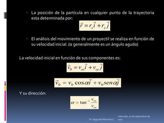 miércoles, 04 de mayo de 2011Dr. Segundo Morocho C.La posición de la partícula en cualquier punto de la trayectoria esta determinada por:El análisis del movimiento de un proyectil se realiza en función de su velocidad inicial. (α generalmente es un ángulo agudo) La velocidad inicial en función de sus componentes es:Y su dirección:	 				 
