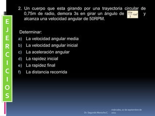 miércoles, 04 de mayo de 2011Dr. Segundo Morocho C.2. Un cuerpo que esta girando por una trayectoria circular de 0,75m de radio, demora 3s en girar un ángulo de          y alcanza una velocidad angular de 50RPM. Determinar: La velocidad angular mediaLa velocidad angular inicialLa aceleración angularLa rapidez inicialLa rapidez finalLa distancia recorridaEJERCICIOS