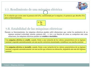 Unidad 7. Máquinas eléctricas  7.7. Rendimiento de una máquina eléctrica Es la relación que existe entre la potencia útil ( Pu ), suministrada por la máquina y la potencia que absorbe ( Pa ) para su funcionamiento. η =  Pu Pa 7.8. Estabilidad de las máquinas eléctricas Una  máquina eléctrica es estable , cuando, frente a una variación de los valores característicos de su régimen nominal, responde automáticamente con una acción correctora encaminada a restablecer esa marcha nominal. Durante su funcionamiento, las máquinas eléctricas pueden sufrir alteraciones que varían los parámetros de su régimen nominal (velocidad, tensión, potencia útil….). Así y en función de cómo se comporten ante estas situaciones, las máquinas eléctricas pueden ser  estables o inestables. Una  máquina eléctrica es inestable , cuando, frente a una variación de los valores característicos de su régimen nominal, responde automáticamente con una acción que refuerza esa alteración, alejándola aún más del régimen nominal. 