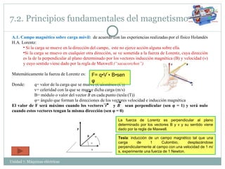 7.2. Principios fundamentales del magnetismo Unidad 7. Máquinas eléctricas  A.1. Campo magnético sobre carga móvil:  de acuerdo con las experiencias realizadas por el físico Holandés H.A. Lorentz: Si la carga se mueve en la dirección del campo,  este no ejerce acción alguna sobre ella. Si la carga se muevo en cualquier otra dirección, se ve sometida a la fuerza de Lorentz, cuya dirección es la de la perpendicular al plano determinado por los vectores inducción magnética (B) y velocidad (v) y cuyo sentido viene dado por la regla de Maxwell  (“sacacorchos”) Matemáticamente la fuerza de Lorentz es:  Donde:  q= valor de la carga que se mueve (Culombios (C)) v= celeridad con la que se mueve dicha carga (m/s) B= módulo o valor del vector  B  en cada punto (tesla (T)) φ = ángulo que forman la direcciones de los vectores velocidad e inducción magnética El valor de F será máximo cuando los vectores  v  y  B  sean perpendicular (sen  φ  = 1) y será nulo cuando estos vectores tengan la misma dirección (sen  φ  = 0) F= q•V ۠•   B•sen  φ La fuerza de Lorentz es perpendicular al plano determinado por los vectores B y v y su sentido viene dado por la regla de Maxwell. Tesla : inducción de un campo magnético tal que una carga de 1 Culombio, desplazándose perpendicularmente al campo con una velocidad de 1 m/s, experimente una fuerza de 1 Newton. 
