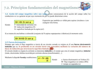 7.2. Principios fundamentales del magnetismo Unidad 7. Máquinas eléctricas  A.4. Acción del campo magnético sobre una espira:  como consecuencia de la acción del campo sobre los conductores se va a generar un par cuyo momento de giro se puede determinar como: Expresión que también es válida para espiras circulares o con  cualquier otra forma. Siendo  I= intensidad de corriente (A) B= inducción magnética (T) S= superficie limitada por la espira (m 2 ) Si se tratara de una bobina o solenoide (conjunto de N espiras superpuestas e idénticas) el momento sería: A.5. Fuerza electromotriz: Siempre que varía el flujo magnético a través de un circuito cerrado se origina en él una  fuerza electromotriz inducida  que es:  la producida en un circuito inerte (sin generador) mediante la variación del número de líneas de inducción que atraviesan la superficie limitada por él.  El circuito donde se origina la corriente se denomina  inducido  y el cuerpo que crea el campo magnético,  inductor  (imán, electroimán, bobina recorrida por corriente alterna (transformador)…) Mediante la  Ley de Faraday  establecemos: Siendo  ε : fuerza electromotriz en Voltios (V)  = flujo magnético en webers (Wb) t= tiempo en segundos (s) M= I•B• S• sen  φ M= N•I•B• S• sen  φ ε= - N •  d  dt 