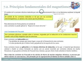 7.2. Principios fundamentales del magnetismo Unidad 7. Máquinas eléctricas  El sentido de la corriente eléctrica inducida por esta fuerza electromotriz ( fem  o  ε ) se determina mediante la  Ley de Lenz: Para determinar de forma práctica el sentido de  estas corrientes se puede aplicar la  “Regla de la mano derecha” A.6. Corrientes de  Foucault : Estas corrientes son  indeseables  por: las pérdidas de energía que tienen lugar a causa de la formación de estas corrientes el calor producido por el efecto Joule, perjudicial en la mayoría de los casos. Estas corrientes tienen su  aplicación  en los  hornos eléctricos de inducción , en los que  el material que deseamos calentar o fundir se coloca formando un núcleo con un carrete recorrido por corrientes alternas de mucha frecuencia, lo que genera corrientes de Foucault muy intensas, que por efecto Joule calientan el núcleo metálico. Para evitar las corrientes de Foucault en los núcleos de hierro de muchas máquinas eléctricas, se procura que dichos núcleos no sean macizos, sino formados por la superposición de láminas de hierro aisladas entre sí. Son corrientes eléctricas, cerradas sobre sí mismas, originadas por la inducción en los conductores macizos cuando varía el flujo magnético que los atraviesa. El sentido de las corrientes inducidas es tal que con sus acciones electromagnéticas, se oponen a las causas que las producen. 