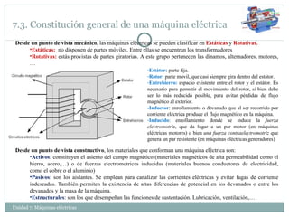 7.3. Constitución general de una máquina eléctrica Unidad 7. Máquinas eléctricas  Desde un punto de vista mecánico , las máquinas eléctricas se pueden clasificar en  Estáticas  y  Rotativas. Estáticas:  no disponen de partes móviles. Entre ellas se encuentran los transformadores Rotativas:   estás provistas de partes giratorias. A este grupo pertenecen las dinamos, alternadores, motores,… En las máquinas rotativas distinguimos: Estátor:  parte fija. Rotor:  parte móvil, que casi siempre gira dentro del estátor. Entrehierro:  espacio existente entre el rotor y el estátor. Es necesario para permitir el movimiento del rotor, si bien debe ser lo más reducido posible, para evitar pérdidas de flujo magnético al exterior. Inductor : enrollamiento o devanado que al ser recorrido por corriente eléctrica produce el flujo magnético en la máquina. Inducido : enrollamiento donde se induce la  fuerza electromotriz , que da lugar a un par motor (en máquinas eléctricas motores) o bien  una fuerza contraelectromotriz  que genera un par resistente (en máquinas eléctricas generadores) Desde un punto de vista constructivo , los materiales que conforman una máquina eléctrica son: Activos : constituyen el asiento del campo magnético (materiales magnéticos de alta permeabilidad como el hierro, acero,…) o de fuerzas electromotrices inducidas (materiales buenos conductores de electricidad, como el cobre o el aluminio) Pasivos : son los aislantes. Se emplean para canalizar las corrientes eléctricas y evitar fugas de corriente indeseadas. También permiten la existencia de altas diferencias de potencial en los devanados o entre los devanados y la masa de la máquina. Estructurales : son los que desempeñan las funciones de sustentación. Lubricación, ventilación,… 