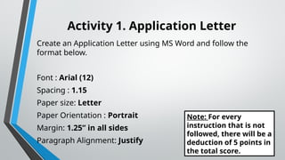 Activity 1. Application Letter
Create an Application Letter using MS Word and follow the
format below.
Font : Arial (12)
Spacing : 1.15
Paper size: Letter
Paper Orientation : Portrait
Margin: 1.25” in all sides
Paragraph Alignment: Justify
Note: For every
instruction that is not
followed, there will be a
deduction of 5 points in
the total score.
 