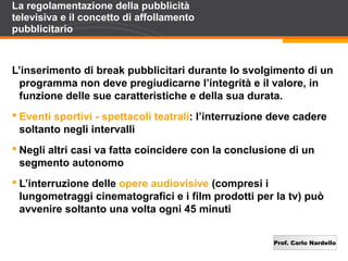 Prof. Carlo Nardello
La regolamentazione della pubblicità
televisiva e il concetto di affollamento
pubblicitario
L’inserimento di break pubblicitari durante lo svolgimento di un
programma non deve pregiudicarne l’integrità e il valore, in
funzione delle sue caratteristiche e della sua durata.
 Eventi sportivi - spettacoli teatrali: l’interruzione deve cadere
soltanto negli intervalli
 Negli altri casi va fatta coincidere con la conclusione di un
segmento autonomo
 L’interruzione delle opere audiovisive (compresi i
lungometraggi cinematografici e i film prodotti per la tv) può
avvenire soltanto una volta ogni 45 minuti
 