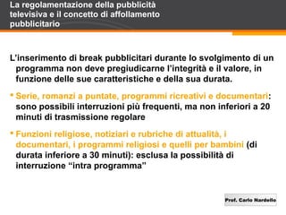 Prof. Carlo Nardello
La regolamentazione della pubblicità
televisiva e il concetto di affollamento
pubblicitario
L’inserimento di break pubblicitari durante lo svolgimento di un
programma non deve pregiudicarne l’integrità e il valore, in
funzione delle sue caratteristiche e della sua durata.
 Serie, romanzi a puntate, programmi ricreativi e documentari:
sono possibili interruzioni più frequenti, ma non inferiori a 20
minuti di trasmissione regolare
 Funzioni religiose, notiziari e rubriche di attualità, i
documentari, i programmi religiosi e quelli per bambini (di
durata inferiore a 30 minuti): esclusa la possibilità di
interruzione “intra programma”
 