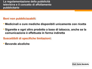 Prof. Carlo Nardello
La regolamentazione della pubblicità
televisiva e il concetto di affollamento
pubblicitario
Beni non pubblicizzabili:
 Medicinali e cure mediche disponibili unicamente con ricetta
 Sigarette e ogni altro prodotto a base di tabacco, anche se la
comunicazione è effettuata in forma indiretta
Suscettibili di specifiche limitazioni:
 Bevande alcoliche
 
