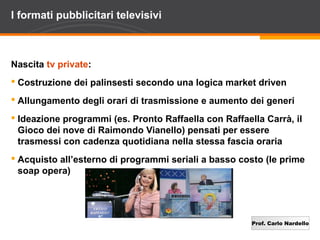 Prof. Carlo Nardello
I formati pubblicitari televisivi
Nascita tv private:
 Costruzione dei palinsesti secondo una logica market driven
 Allungamento degli orari di trasmissione e aumento dei generi
 Ideazione programmi (es. Pronto Raffaella con Raffaella Carrà, il
Gioco dei nove di Raimondo Vianello) pensati per essere
trasmessi con cadenza quotidiana nella stessa fascia oraria
 Acquisto all’esterno di programmi seriali a basso costo (le prime
soap opera)
 