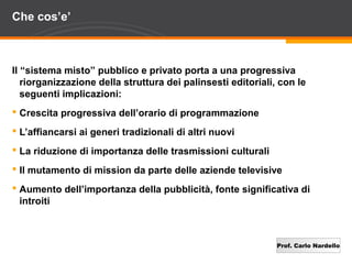 Prof. Carlo Nardello
Che cos’e’
Il “sistema misto” pubblico e privato porta a una progressiva
riorganizzazione della struttura dei palinsesti editoriali, con le
seguenti implicazioni:
 Crescita progressiva dell’orario di programmazione
 L’affiancarsi ai generi tradizionali di altri nuovi
 La riduzione di importanza delle trasmissioni culturali
 Il mutamento di mission da parte delle aziende televisive
 Aumento dell’importanza della pubblicità, fonte significativa di
introiti
 