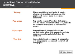 Prof. Carlo Nardello
I principali formati di pubblicità
interattiva
Pop up Finestra pubblicitaria (di solito di medie
dimensioni) che si apre all’apertura della
pagina web e viene posta in posizione
dominante
Pop under Pop up che si apre all’apertura della pagina
web ma rimane posteriormente a essa, in modo
da essere visibile quando la finestra viene
chiusa
Skyscraper Banner di grandi dimensioni collocato
verticalmente, a lato della pagina, in modo da
accompagnare lungo tutta la lettura dei
contenuti
Text link Annunci strutturati come parte di una pagina
web che possono essere usati come link ad
altre pagine
 