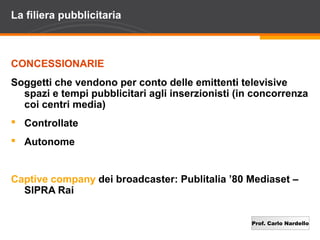 Prof. Carlo Nardello
La filiera pubblicitaria
CONCESSIONARIE
Soggetti che vendono per conto delle emittenti televisive
spazi e tempi pubblicitari agli inserzionisti (in concorrenza
coi centri media)
 Controllate
 Autonome
Captive company dei broadcaster: Publitalia ’80 Mediaset –
SIPRA Rai
 