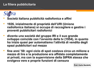 Prof. Carlo Nardello
La filiera pubblicitaria
 Società italiana pubblicità radiofonica e affini
 1926, inizialmente di proprietà dell’URI (Unione
radiofonica italiana) si occupa di raccogliere e gestire i
proventi pubblicitari radiofonici
 diventa una società del gruppo IRI e il suo grande
sviluppo coincide con l’avvento della tv (1954), in quanto
ha inizio quasi per automatismo l’attività di vendita degli
spazi pubblicitari sul mezzo
 fine anni ’50: ogni ciclo di spot costava circa un milione e
mezzo di lire e la produzione era affidata completamente
ai privati, ma con la supervisione della SIPRA stessa che
svolgeva vere e proprie funzioni di censura
 