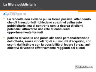 Prof. Carlo Nardello
La filiera pubblicitaria
 La raccolta non avviene più in forma passiva, attendendo
che gli inserzionisti richiedano spazi nel palinsesto
pubblicitario, ma al contrario con la ricerca di clienti
potenziali attraverso una rete di consulenti
opportunamente formati
 politica di vendita che punta alla forte personalizzazione
dell’offerta, senza vincoli rigidi sui volumi d’acquisto, con
sconti dal listino e con la possibilità di legare i prezzi agli
obiettivi di vendita effettivamente raggiunti dai clienti
 