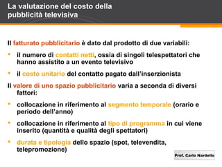 Prof. Carlo Nardello
La valutazione del costo della
pubblicità televisiva
Il fatturato pubblicitario è dato dal prodotto di due variabili:
 il numero di contatti netti, ossia di singoli telespettatori che
hanno assistito a un evento televisivo
 il costo unitario del contatto pagato dall’inserzionista
Il valore di uno spazio pubblicitario varia a seconda di diversi
fattori:
 collocazione in riferimento al segmento temporale (orario e
periodo dell’anno)
 collocazione in riferimento al tipo di programma in cui viene
inserito (quantità e qualità degli spettatori)
 durata e tipologia dello spazio (spot, televendita,
telepromozione)
 