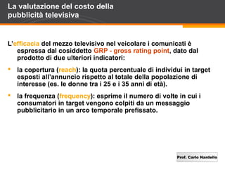 Prof. Carlo Nardello
La valutazione del costo della
pubblicità televisiva
L’efficacia del mezzo televisivo nel veicolare i comunicati è
espressa dal cosiddetto GRP - gross rating point, dato dal
prodotto di due ulteriori indicatori:
 la copertura (reach): la quota percentuale di individui in target
esposti all’annuncio rispetto al totale della popolazione di
interesse (es. le donne tra i 25 e i 35 anni di età).
 la frequenza (frequency): esprime il numero di volte in cui i
consumatori in target vengono colpiti da un messaggio
pubblicitario in un arco temporale prefissato.
 