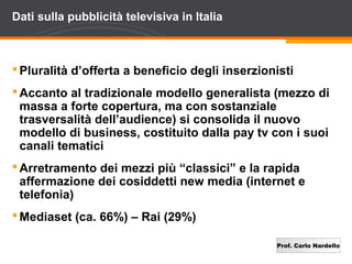 Prof. Carlo Nardello
Dati sulla pubblicità televisiva in Italia
Pluralità d’offerta a beneficio degli inserzionisti
Accanto al tradizionale modello generalista (mezzo di
massa a forte copertura, ma con sostanziale
trasversalità dell’audience) si consolida il nuovo
modello di business, costituito dalla pay tv con i suoi
canali tematici
Arretramento dei mezzi più “classici” e la rapida
affermazione dei cosiddetti new media (internet e
telefonia)
Mediaset (ca. 66%) – Rai (29%)
 