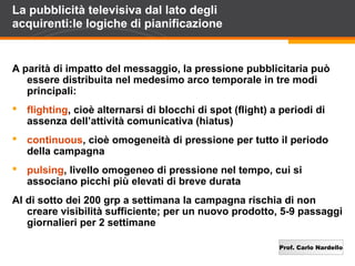 Prof. Carlo Nardello
La pubblicità televisiva dal lato degli
acquirenti:le logiche di pianificazione
A parità di impatto del messaggio, la pressione pubblicitaria può
essere distribuita nel medesimo arco temporale in tre modi
principali:
 flighting, cioè alternarsi di blocchi di spot (flight) a periodi di
assenza dell’attività comunicativa (hiatus)
 continuous, cioè omogeneità di pressione per tutto il periodo
della campagna
 pulsing, livello omogeneo di pressione nel tempo, cui si
associano picchi più elevati di breve durata
Al di sotto dei 200 grp a settimana la campagna rischia di non
creare visibilità sufficiente; per un nuovo prodotto, 5-9 passaggi
giornalieri per 2 settimane
 