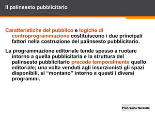 Prof. Carlo Nardello
Il palinsesto pubblicitario
Caratteristiche del pubblico e logiche di
controprogrammazione costituiscono i due principali
fattori nella costruzione del palinsesto pubblicitario.
La programmazione editoriale tende spesso a ruotare
intorno a quella pubblicitaria e la struttura del
palinsesto pubblicitario precede temporalmente quello
editoriale; una volta venduti agli inserzionisti gli spazi
disponibili, si “montano” intorno a questi i diversi
programmi.
 