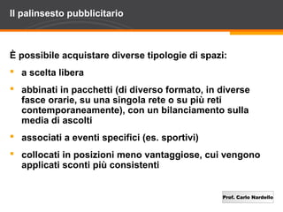 Prof. Carlo Nardello
Il palinsesto pubblicitario
È possibile acquistare diverse tipologie di spazi:
 a scelta libera
 abbinati in pacchetti (di diverso formato, in diverse
fasce orarie, su una singola rete o su più reti
contemporaneamente), con un bilanciamento sulla
media di ascolti
 associati a eventi specifici (es. sportivi)
 collocati in posizioni meno vantaggiose, cui vengono
applicati sconti più consistenti
 