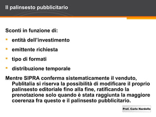 Prof. Carlo Nardello
Il palinsesto pubblicitario
Sconti in funzione di:
 entità dell’investimento
 emittente richiesta
 tipo di formati
 distribuzione temporale
Mentre SIPRA conferma sistematicamente il venduto,
Publitalia si riserva la possibilità di modificare il proprio
palinsesto editoriale fino alla fine, ratificando la
prenotazione solo quando è stata raggiunta la maggiore
coerenza fra questo e il palinsesto pubblicitario.
 