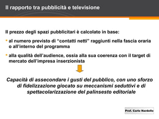 Prof. Carlo Nardello
Il rapporto tra pubblicità e televisione
Il prezzo degli spazi pubblicitari è calcolato in base:
 al numero previsto di “contatti netti” raggiunti nella fascia oraria
o all’interno del programma
 alla qualità dell’audience, ossia alla sua coerenza con il target di
mercato dell’impresa inserzionista
Capacità di assecondare i gusti del pubblico, con uno sforzo
di fidelizzazione giocato su meccanismi seduttivi e di
spettacolarizzazione del palinsesto editoriale
 