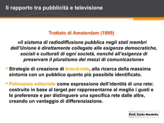 Prof. Carlo Nardello
Il rapporto tra pubblicità e televisione
Trattato di Amsterdam (1999)
«il sistema di radiodiffusione pubblica negli stati membri
dell’Unione è direttamente collegato alle esigenze democratiche,
sociali e culturali di ogni società, nonché all’esigenza di
preservare il pluralismo dei mezzi di comunicazione»
 Strategie di creazione di brand-rete, alla ricerca della massima
sintonia con un pubblico quanto più possibile identificato.
 Palinsesto editoriale come espressione dell’identità di una rete:
costruito in base al target per rappresentarne al meglio i gusti e
le preferenze e per distinguere una specifica rete dalle altre,
creando un vantaggio di differenziazione.
 