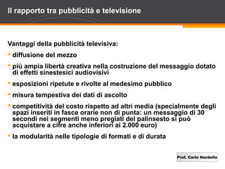 Prof. Carlo Nardello
Il rapporto tra pubblicità e televisione
Vantaggi della pubblicità televisiva:
 diffusione del mezzo
 più ampia libertà creativa nella costruzione del messaggio dotato
di effetti sinestesici audiovisivi
 esposizioni ripetute e rivolte al medesimo pubblico
 misura tempestiva dei dati di ascolto
 competitività del costo rispetto ad altri media (specialmente degli
spazi inseriti in fasce orarie non di punta: un messaggio di 30
secondi nei segmenti meno pregiati del palinsesto si può
acquistare a cifre anche inferiori ai 2.000 euro)
 la modularità nelle tipologie di formati e di durata
 