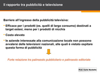 Prof. Carlo Nardello
Il rapporto tra pubblicità e televisione
Barriere all’ingresso della pubblicità televisiva:
 Efficace per i prodotti (es. quelli di largo consumo) destinati a
target estesi, meno per i prodotti di nicchia
 Costo elevato
 le aziende interessate alla comunicazione locale non possono
avvalersi delle televisioni nazionali, alle quali è vietato ospitare
questa forma di pubblicità
Forte relazione tra palinsesto pubblicitario e palinsesto editoriale
 
