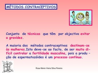 MÉTODOS CONTRACEPTIVOS Conjunto  de  técnicas   que têm  por objectivo  evitar a gravidez . A maioria dos  métodos contraceptivos  destinam-se às mulheres .Isto deve-se ao facto, de ser  muito di- fícil   controlar  a  fertilidade masculina , pois a produ – ção de espermatozóides é um  processo contínuo . 