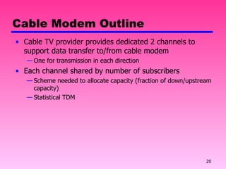 Cable Modem Outline Cable TV provider provides dedicated 2 channels to support data transfer to/from cable modem One for transmission in each direction Each channel shared by number of subscribers Scheme needed to allocate capacity (fraction of down/upstream capacity) Statistical TDM 