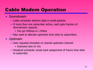 Cable Modem Operation Downstream Cable scheduler delivers data in small packets If more than one subscriber active, each gets fraction of downstream capacity May get 500kbps to 1.5Mbps Also used to allocate upstream time slots to subscribers Upstream User requests timeslots on shared upstream channel Dedicated slots for this Headend scheduler sends back assignment of future time slots to subscriber 