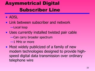 Asymmetrical Digital    Subscriber Line ADSL Link between subscriber and network Local loop Uses currently installed twisted pair cable Can carry broader spectrum 1 MHz or more Most widely publicized of a family of new modem technologies designed to provide high-speed digital data transmission over ordinary telephone wire 
