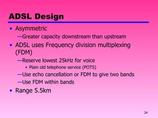 ADSL Design Asymmetric Greater capacity downstream than upstream ADSL uses Frequency division multiplexing (FDM) Reserve lowest 25kHz for voice Plain old telephone service (POTS) Use echo cancellation or FDM to give two bands Use FDM within bands Range 5.5km 