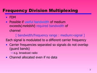 Frequency Division Multiplexing FDM Possible if  useful bandwidth  of medium exceeds( melebihi )  required bandwidth  of  channel [ bandwidth/frequency range : medium>signal ] Each signal is modulated to a different carrier frequency Carrier frequencies separated so signals do not overlap (guard bands) e.g. broadcast radio Channel allocated even if no data 