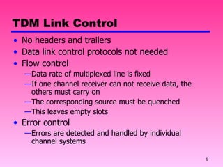 TDM Link Control No headers and trailers Data link control protocols not needed Flow control Data rate of multiplexed line is fixed If one channel receiver can not receive data, the others must carry on The corresponding source must be quenched This leaves empty slots Error control Errors are detected and handled by individual channel systems 