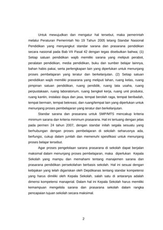 Untuk mewujudkan dan mengatur hal tersebut, maka pemerintah
melalui Peraturan Pemerintah No 19 Tahun 2005 tetang Standar Nasional
Pendidikan yang menyangkut standar sarana dan prasarana pendidikan
secara nasional pada Bab VII Pasal 42 dengan tegas disebutkan bahwa; (1)
Setiap satuan pendidikan wajib memiliki sarana yang meliputi perabot,
peralatan pendidikan, media pendidikan, buku dan sumber belajar lainnya,
bahan habis pakai, serta perlengkapan lain yang diperlukan untuk menunjang
proses pembelajaran yang teratur dan berkelanjutan. (2) Setiap satuan
pendidikan wajib memiliki prasarana yang meliputi lahan, ruang kelas, ruang
pimpinan satuan pendidikan, ruang pendidik, ruang tata usaha, ruang
perpustakaan, ruang laboratorium, ruang bengkel kerja, ruang unit produksi,
ruang kantin, instalasi daya dan jasa, tempat berolah raga, tempat beribadah,
tempat bermain, tempat bekreasi, dan ruang/tempat lain yang diperlukan untuk
menunjang proses pembelajaran yang teratur dan berkelanjutan.
      Standar sarana dan prasarana untuk SMP/MTS mencakup kriteria
minimum sarana dan kriteria minimum prasarana. Hal ini tertuang dengan jelas
pada permen 24 tahun 2007, dengan standar inilah segala sesuatu yang
berhubungan dengan proses pembelajaran di sekolah seharusnya ada,
berfungsi, cukup dalam jumlah dan memenuhi spesifikasi untuk menunjang
proses belajar tersebut.
      Agar proses pengelolaan sarana prasarana di sekolah dapat berjalan
maksimal dalam menunjang proses pembelajaran, maka diperlukan Kepala
Sekolah yang mampu dan memahami tentang manajemen sarana dan
prasarana pendidikan persekolahan berbasis sekolah. Hal ini sesuai dengan
kebijakan yang telah digariskan oleh Depdikanas tentang standar kompetensi
yang harus dimiliki oleh Kepala Sekolah, salah satu di antaranya adalah
dimensi kompetensi manajerial. Dalam hal ini Kepala Sekolah harus memiliki
kemampuan mengelola sarana dan prasarana sekolah dalam rangka
pencapaian tujuan sekolah secara maksimal.




                                    2
 