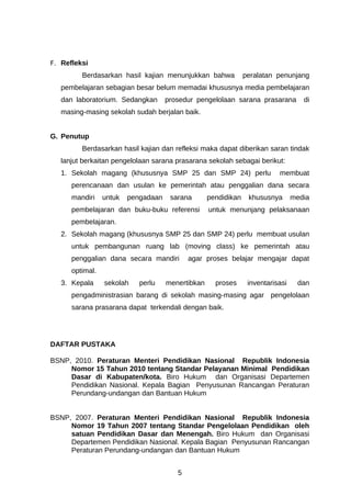 F. Refleksi
         Berdasarkan hasil kajian menunjukkan bahwa             peralatan penunjang
   pembelajaran sebagian besar belum memadai khususnya media pembelajaran
   dan laboratorium. Sedangkan       prosedur pengelolaan sarana prasarana          di
   masing-masing sekolah sudah berjalan baik.


G. Penutup
         Berdasarkan hasil kajian dan refleksi maka dapat diberikan saran tindak
   lanjut berkaitan pengelolaan sarana prasarana sekolah sebagai berikut:
   1. Sekolah magang (khususnya SMP 25 dan SMP 24) perlu                   membuat
      perencanaan dan usulan ke pemerintah atau penggalian dana secara
      mandiri    untuk   pengadaan    sarana       pendidikan    khususnya       media
      pembelajaran dan buku-buku referensi         untuk menunjang pelaksanaan
      pembelajaran.
   2. Sekolah magang (khususnya SMP 25 dan SMP 24) perlu membuat usulan
      untuk pembangunan ruang lab (moving class) ke pemerintah atau
      penggalian dana secara mandiri        agar proses belajar mengajar dapat
      optimal.
   3. Kepala     sekolah    perlu    menertibkan     proses      inventarisasi    dan
      pengadministrasian barang di sekolah masing-masing agar pengelolaan
      sarana prasarana dapat terkendali dengan baik.




DAFTAR PUSTAKA

BSNP, 2010. Peraturan Menteri Pendidikan Nasional Republik Indonesia
     Nomor 15 Tahun 2010 tentang Standar Pelayanan Minimal Pendidikan
     Dasar di Kabupaten/kota. Biro Hukum dan Organisasi Departemen
     Pendidikan Nasional. Kepala Bagian Penyusunan Rancangan Peraturan
     Perundang-undangan dan Bantuan Hukum


BSNP, 2007. Peraturan Menteri Pendidikan Nasional Republik Indonesia
     Nomor 19 Tahun 2007 tentang Standar Pengelolaan Pendidikan oleh
     satuan Pendidikan Dasar dan Menengah. Biro Hukum dan Organisasi
     Departemen Pendidikan Nasional. Kepala Bagian Penyusunan Rancangan
     Peraturan Perundang-undangan dan Bantuan Hukum


                                        5
 