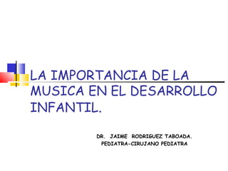 LA IMPORTANCIA DE LA
MUSICA EN EL DESARROLLO
INFANTIL.
DR. JAIME RODRIGUEZ TABOADA.
PEDIATRA-CIRUJANO PEDIATRA
 
