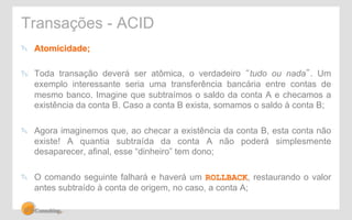 Transações - ACID 
" Atomicidade; 
" Toda transação deverá ser atômica, o verdadeiro “tudo ou nada”. Um 
exemplo interessante seria uma transferência bancária entre contas de 
mesmo banco. Imagine que subtraímos o saldo da conta A e checamos a 
existência da conta B. Caso a conta B exista, somamos o saldo à conta B; 
" Agora imaginemos que, ao checar a existência da conta B, esta conta não 
existe! A quantia subtraída da conta A não poderá simplesmente 
desaparecer, afinal, esse “dinheiro” tem dono; 
" O comando seguinte falhará e haverá um ROLLBACK, restaurando o valor 
antes subtraído à conta de origem, no caso, a conta A; 
 