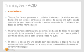 Transações - ACID 
" Consistência: 
" Transações devem preservar a consistência do banco de dados, ou seja, 
transforma um estado consistente do banco de dados em outro estado 
consistente, sem necessariamente preservar o estado de consistência em 
todos os pontos intermediários; 
" O ponto de inconsistência plena do estado do banco de dados no exemplo 
da transferência bancária é exatamente no momento em que o saldo é 
subtraído de uma conta para ser adicionado na outra; 
" O banco é coloca em um estado sem consistência e depois retorna ao 
estado consistente diferente do de antes – leve em consideração o conceito 
já visto de transação; 
 