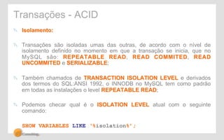Transações - ACID 
" Isolamento: 
" Transações são isoladas umas das outras, de acordo com o nível de 
isolamento definido no momento em que a transação se inicia, que no 
MySQL são: REPEATABLE READ, READ COMMITED, READ 
UNCOMMITED e SERIALIZABLE; 
" Também chamados de TRANSACTION ISOLATION LEVEL e derivados 
dos termos do SQL:ANSI 1992, o INNODB no MySQL tem como padrão 
em todas as instalações o level REPEATABLE READ; 
" Podemos checar qual é o ISOLATION LEVEL atual com o seguinte 
comando: 
SHOW VARIABLES LIKE ‘%isolation%’; 
 