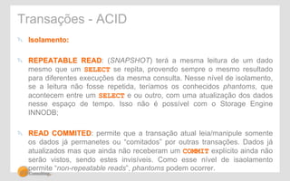 Transações - ACID 
" Isolamento: 
" REPEATABLE READ: (SNAPSHOT) terá a mesma leitura de um dado 
mesmo que um SELECT se repita, provendo sempre o mesmo resultado 
para diferentes execuções da mesma consulta. Nesse nível de isolamento, 
se a leitura não fosse repetida, teríamos os conhecidos phantoms, que 
acontecem entre um SELECT e ou outro, com uma atualização dos dados 
nesse espaço de tempo. Isso não é possível com o Storage Engine 
INNODB; 
" READ COMMITED: permite que a transação atual leia/manipule somente 
os dados já permanetes ou “comitados” por outras transações. Dados já 
atualizados mas que ainda não receberam um COMMIT explícito ainda não 
serão vistos, sendo estes invisíveis. Como esse nível de isaolamento 
permite “non-repeatable reads”, phantoms podem ocorrer. 
 
