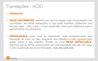 Transações - ACID 
" Isolamento: 
" READ UNCOMMITED: permite que uma transação veja manipulações não 
“comitadas” de outras transações, o que pode acarretar problemas com 
leituras sujas – dirty reads - e non-repeatable reads que colaboram para o 
aparecimento dos phantoms; 
" SERIALIZABLE: esse nível de isolamento, isola completamente uma 
transação de outra, ou seja, enquanto uma trabalha a outra aguarda para 
poder iniciar o seu trabalho. Similar ao nível READ REPEATABLE, 
diferindo que as linhas selecionadas por uma transação não são nem lidas 
e nem atualizadas por outra transação, “uma de cada vez”; 
 
